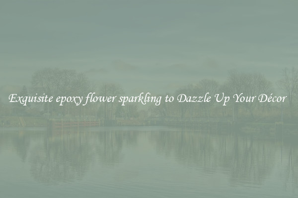 Exquisite epoxy flower sparkling to Dazzle Up Your Décor  