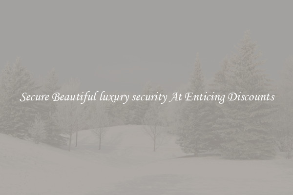 Secure Beautiful luxury security At Enticing Discounts
