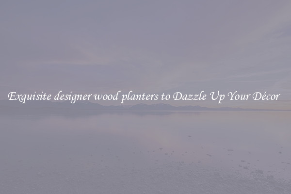 Exquisite designer wood planters to Dazzle Up Your Décor  