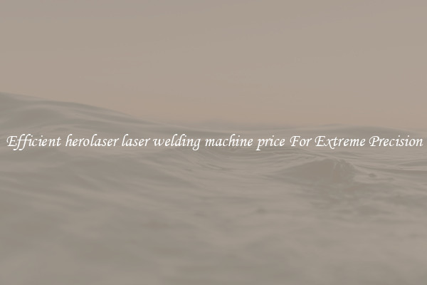 Efficient herolaser laser welding machine price For Extreme Precision